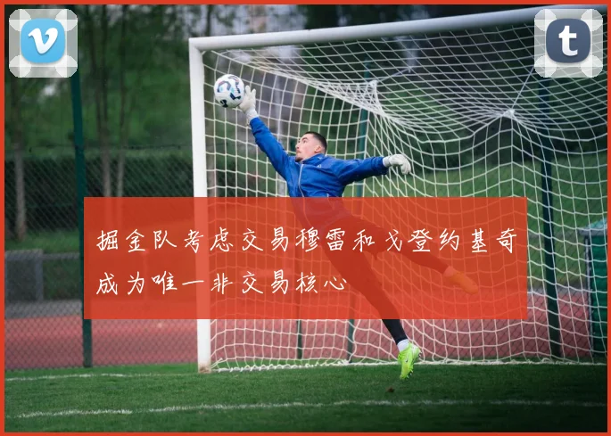 掘金队考虑交易穆雷和戈登约基奇成为唯一非交易核心