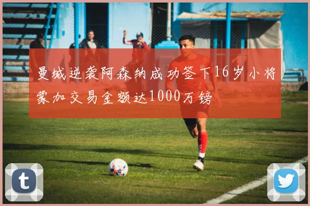 曼城逆袭阿森纳成功签下16岁小将蒙加交易金额达1000万镑