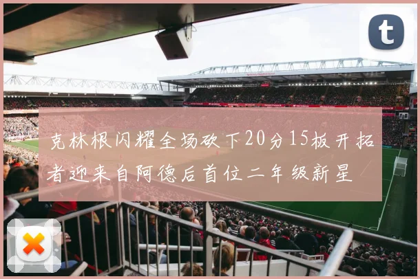 克林根闪耀全场砍下20分15板开拓者迎来自阿德后首位二年级新星