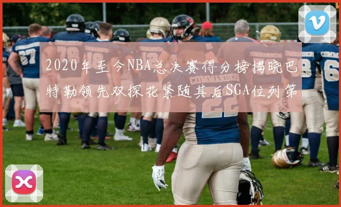 2020年至今NBA总决赛得分榜揭晓巴特勒领先双探花紧随其后SGA位列第四