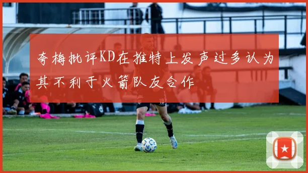 夸梅批评KD在推特上发声过多认为其不利于火箭队友合作