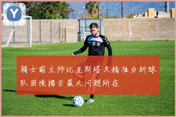 骑士前主帅比克斯塔夫精准分析球队困境揭示最大问题所在