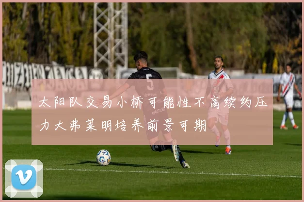太阳队交易小桥可能性不高续约压力大弗莱明培养前景可期