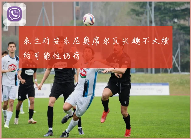 米兰对安东尼奥席尔瓦兴趣不大续约可能性仍存