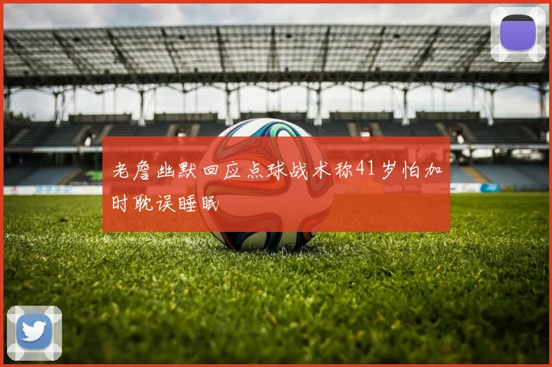 老詹幽默回应点球战术称41岁怕加时耽误睡眠