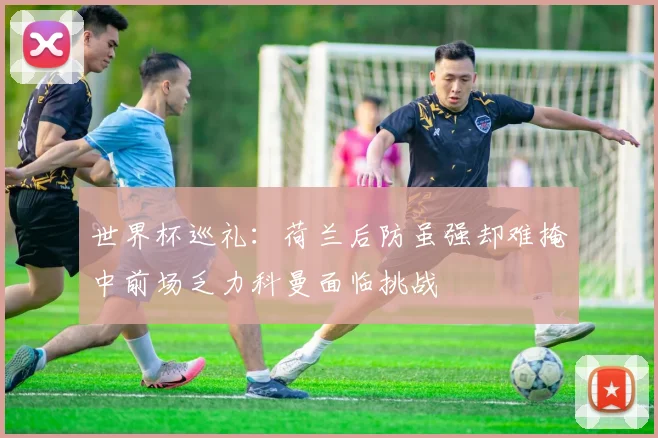 世界杯巡礼：荷兰后防虽强却难掩中前场乏力科曼面临挑战