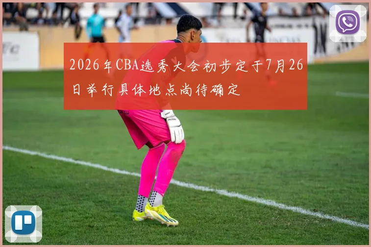 2026年CBA选秀大会初步定于7月26日举行具体地点尚待确定