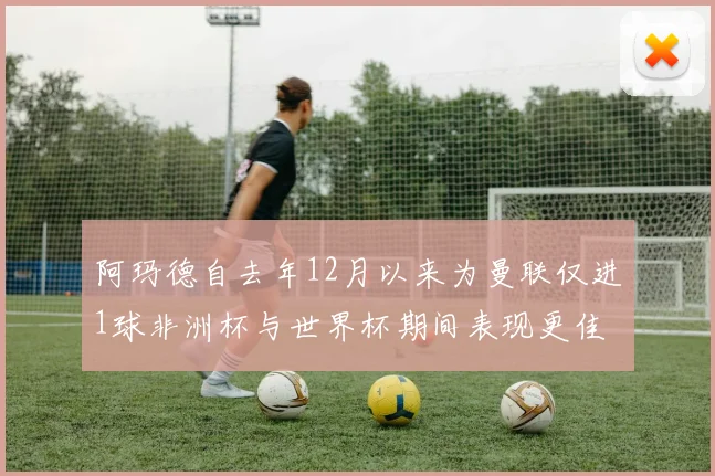 阿玛德自去年12月以来为曼联仅进1球非洲杯与世界杯期间表现更佳
