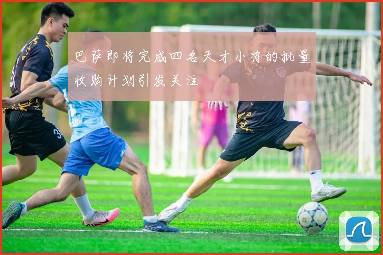 巴萨即将完成四名天才小将的批量收购计划引发关注