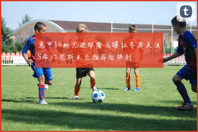 意甲16轮无进球隆戈曝拉齐奥关注S希门尼斯米兰推荐给热刺
