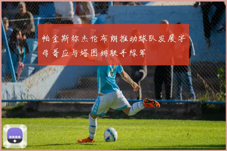 帕金斯称杰伦布朗推动球队发展字母哥应与塔图姆联手绿军