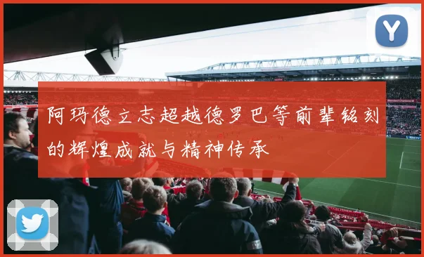 阿玛德立志超越德罗巴等前辈铭刻的辉煌成就与精神传承