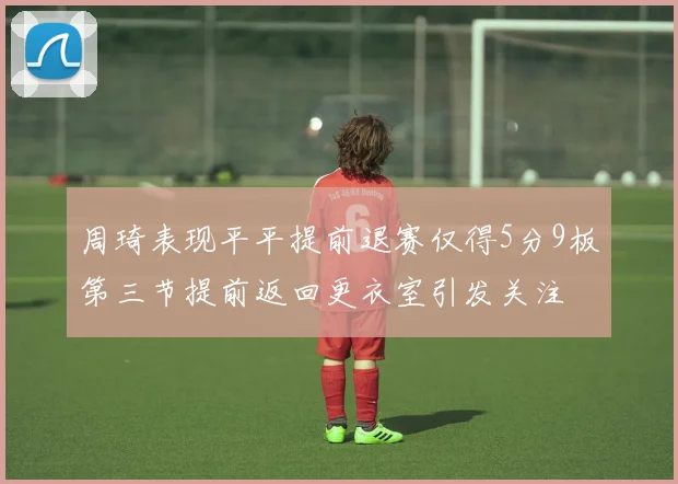 周琦表现平平提前退赛仅得5分9板第三节提前返回更衣室引发关注