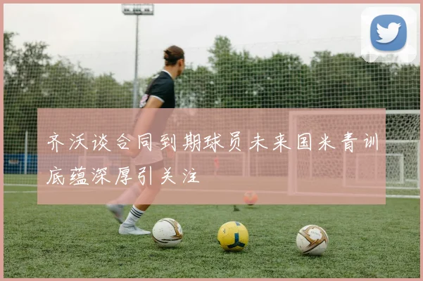 齐沃谈合同到期球员未来国米青训底蕴深厚引关注
