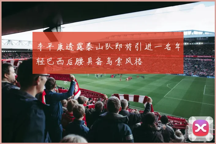 李平康透露泰山队即将引进一名年轻巴西后腰具备乌索风格