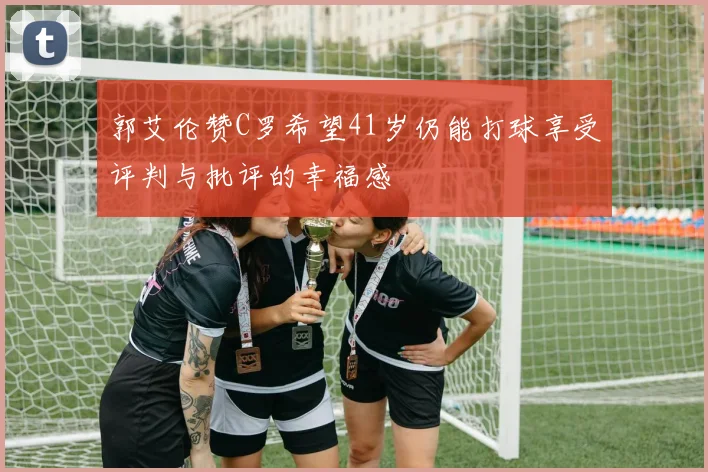 郭艾伦赞C罗希望41岁仍能打球享受评判与批评的幸福感