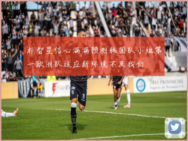 朴智星信心满满预测韩国队小组第一欧洲队适应新环境不及我们
