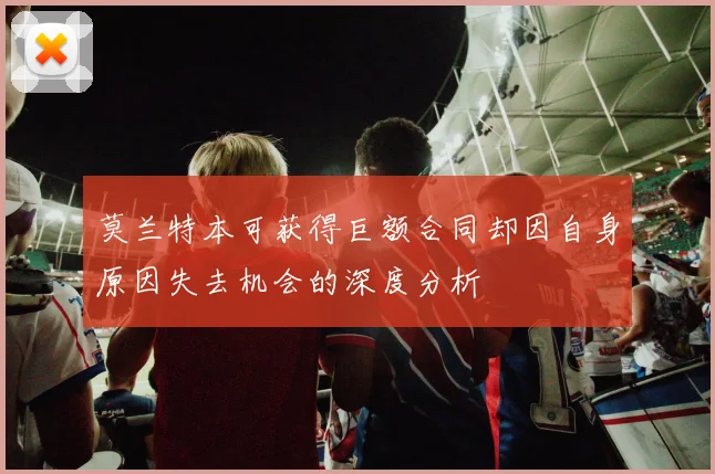 莫兰特本可获得巨额合同却因自身原因失去机会的深度分析