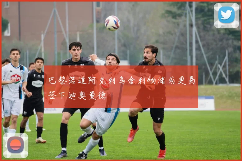 巴黎若追阿克利乌舍利物浦或更易签下迪奥曼德