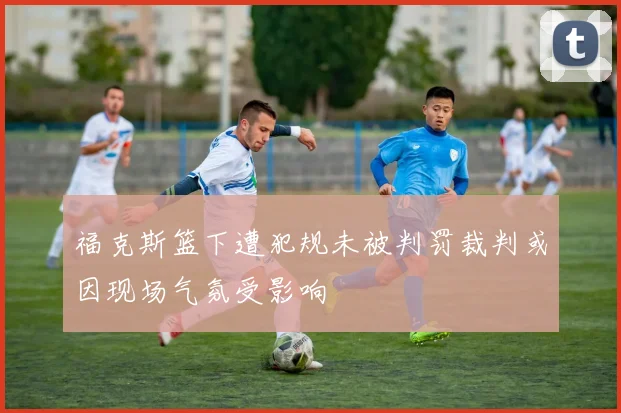 福克斯篮下遭犯规未被判罚裁判或因现场气氛受影响