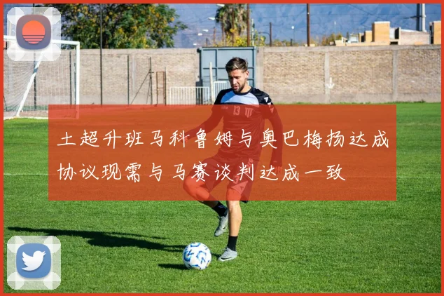 土超升班马科鲁姆与奥巴梅扬达成协议现需与马赛谈判达成一致