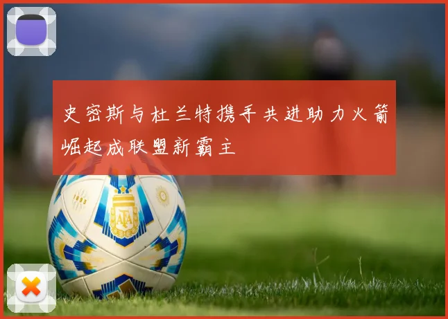 史密斯与杜兰特携手共进助力火箭崛起成联盟新霸主