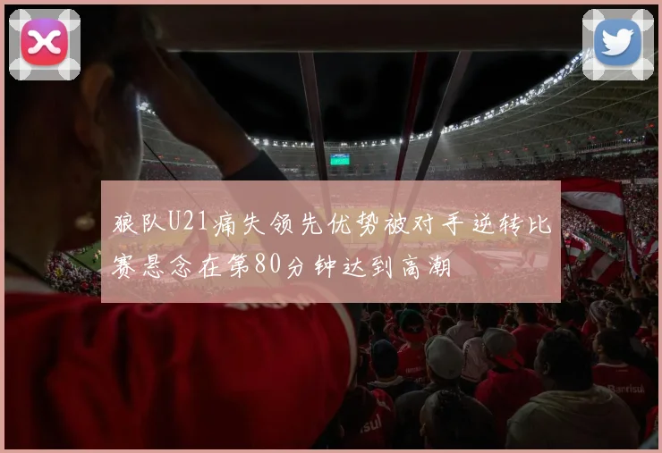 狼队U21痛失领先优势被对手逆转比赛悬念在第80分钟达到高潮