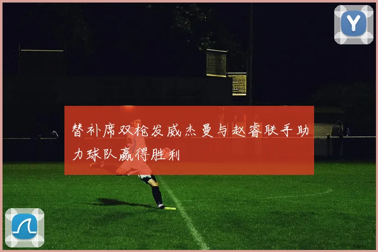 替补席双枪发威杰曼与赵睿联手助力球队赢得胜利